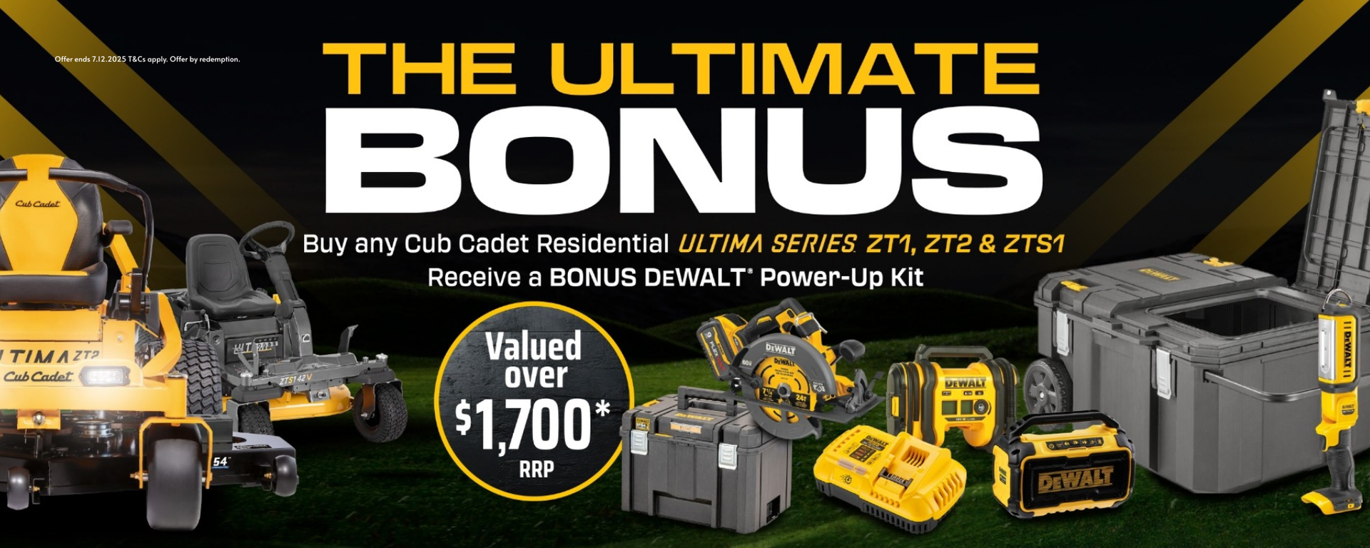 Until 7th December 2025, purchase a new Cub Cadet Ultima ZT1, ZT2 or ZTS1 from Mower City Albury and receive a DEWALT Power-Up Kit valued at $1,700 RRP via redemption. Kit includes Job Chest, 54V Circular Saw, Premium Bluetooth Speaker, Hand Held Area Light, Triple Source Inflator. 